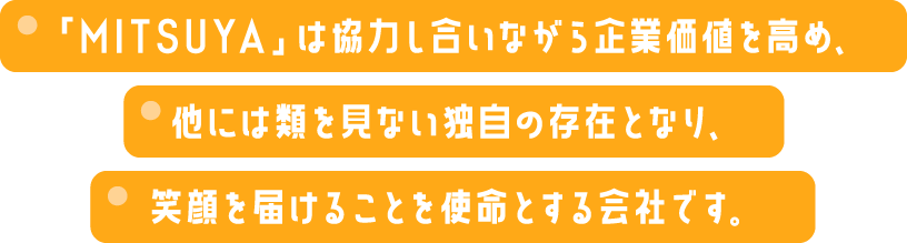 「MITSUYA」は協力し合いながら企業価値を高め、他には類を見ない独自の存在となり、笑顔を届けることを使命とする会社です。